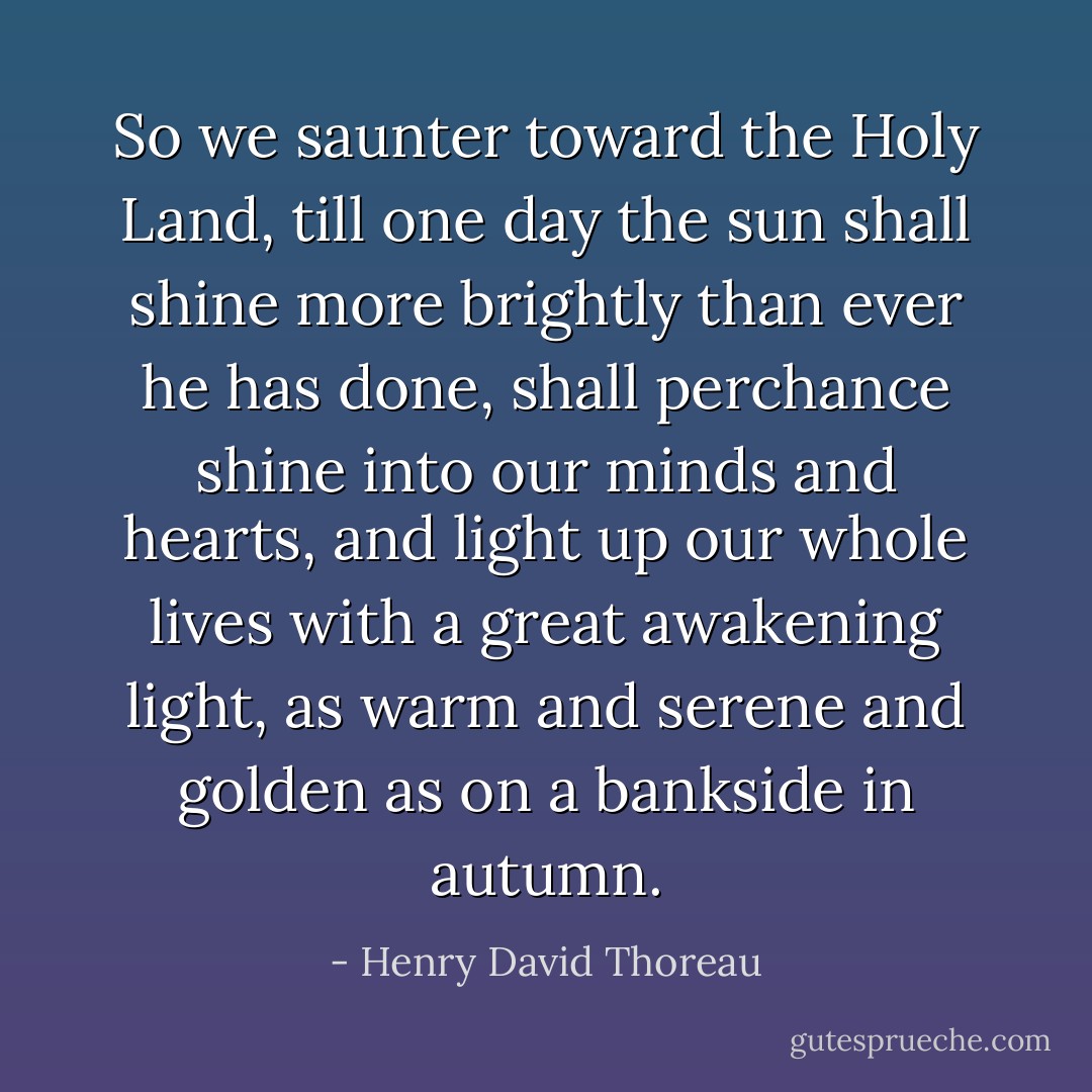So we saunter toward the Holy Land, till one day the sun shall shine more brightly than ever he has done, shall perchance shine into our minds and hearts, and light up our whole lives with a great awakening light, as warm and serene and golden as on a bankside in autumn. - Henry David Thoreau