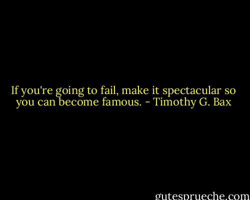 If you're going to fail, make it spectacular so you can become famous. - Timothy G. Bax