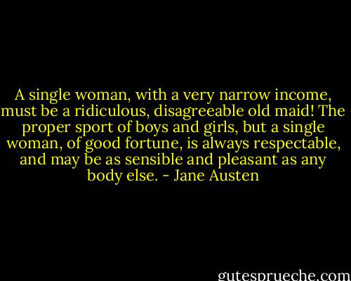 A single woman, with a very narrow income, must be a ridiculous, disagreeable old maid! The proper sport of boys and girls, but a single woman, of good fortune, is always respectable, and may be as sensible and pleasant as any body else. - Jane Austen