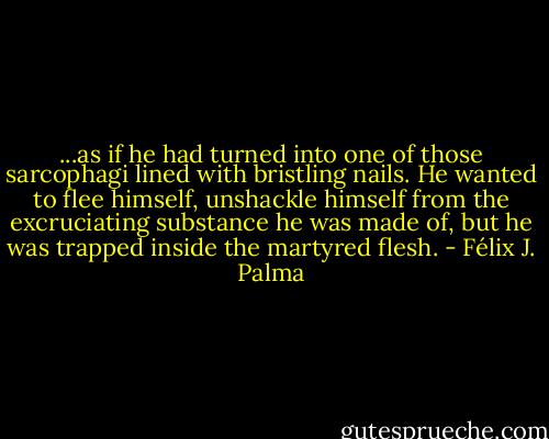 ...as if he had turned into one of those sarcophagi lined with bristling nails. He wanted to flee himself, unshackle himself from the excruciating substance he was made of, but he was trapped inside the martyred flesh. - Félix J. Palma