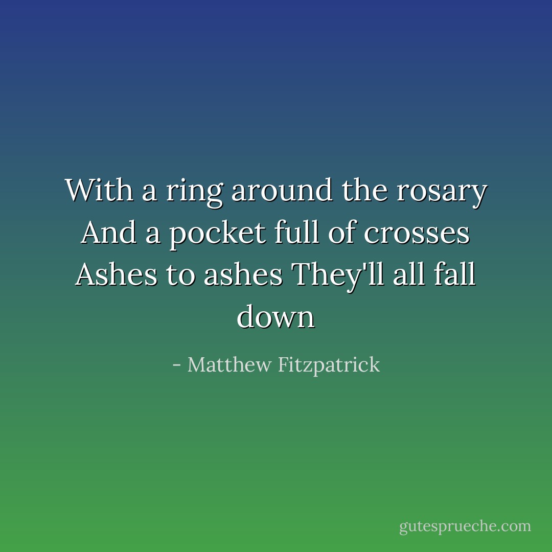 With a ring around the rosary<br />And a pocket full of crosses<br />Ashes to ashes<br />They'll all fall down - Matthew Fitzpatrick