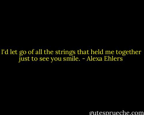 I'd let go of all the strings that held me together just to see you smile. - Alexa Ehlers