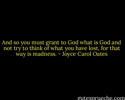 And so you must grant to God what is God and not try to think of what you have lost, for that way is madness. - Joyce Carol Oates