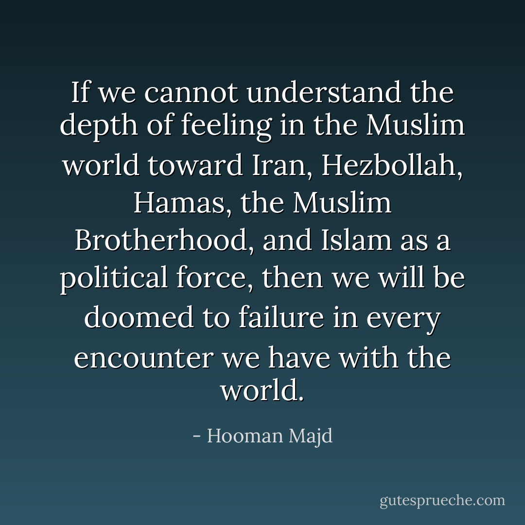 If we cannot understand the depth of feeling in the Muslim world toward Iran, Hezbollah, Hamas, the Muslim Brotherhood, and Islam as a political force, then we will be doomed to failure in every encounter we have with the world. - Hooman Majd