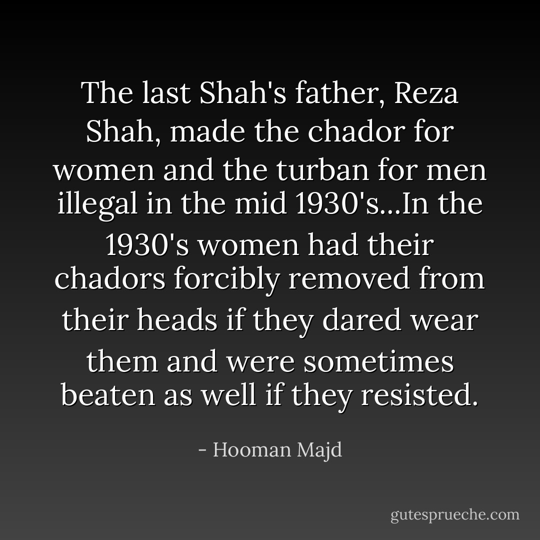 The last Shah's father, Reza Shah, made the chador for women and the turban for men illegal in the mid 1930's...In the 1930's women had their chadors forcibly removed from their heads if they dared wear them and were sometimes beaten as well if they resisted. - Hooman Majd
