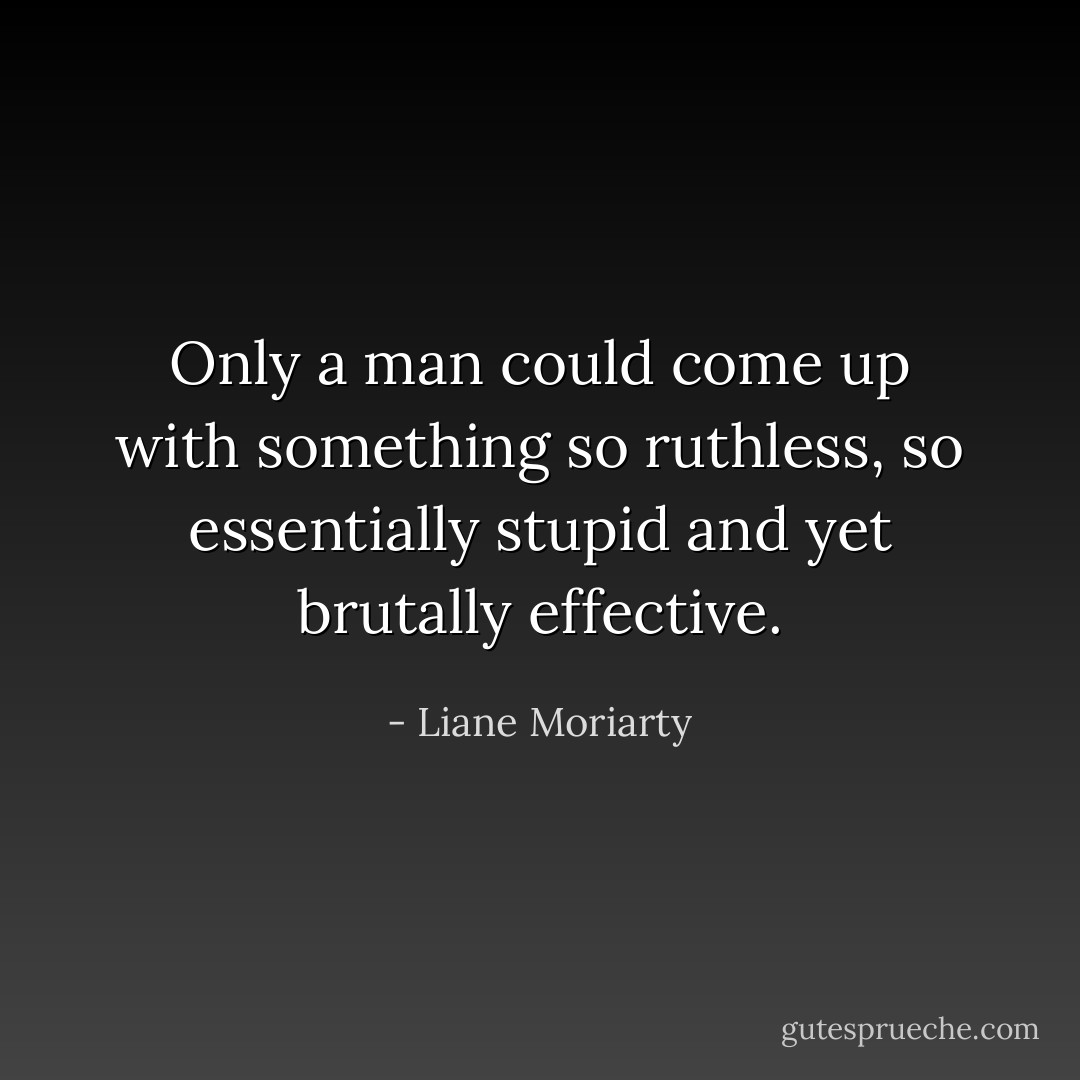 Only a man could come up with something so ruthless, so essentially stupid and yet brutally effective. - Liane Moriarty