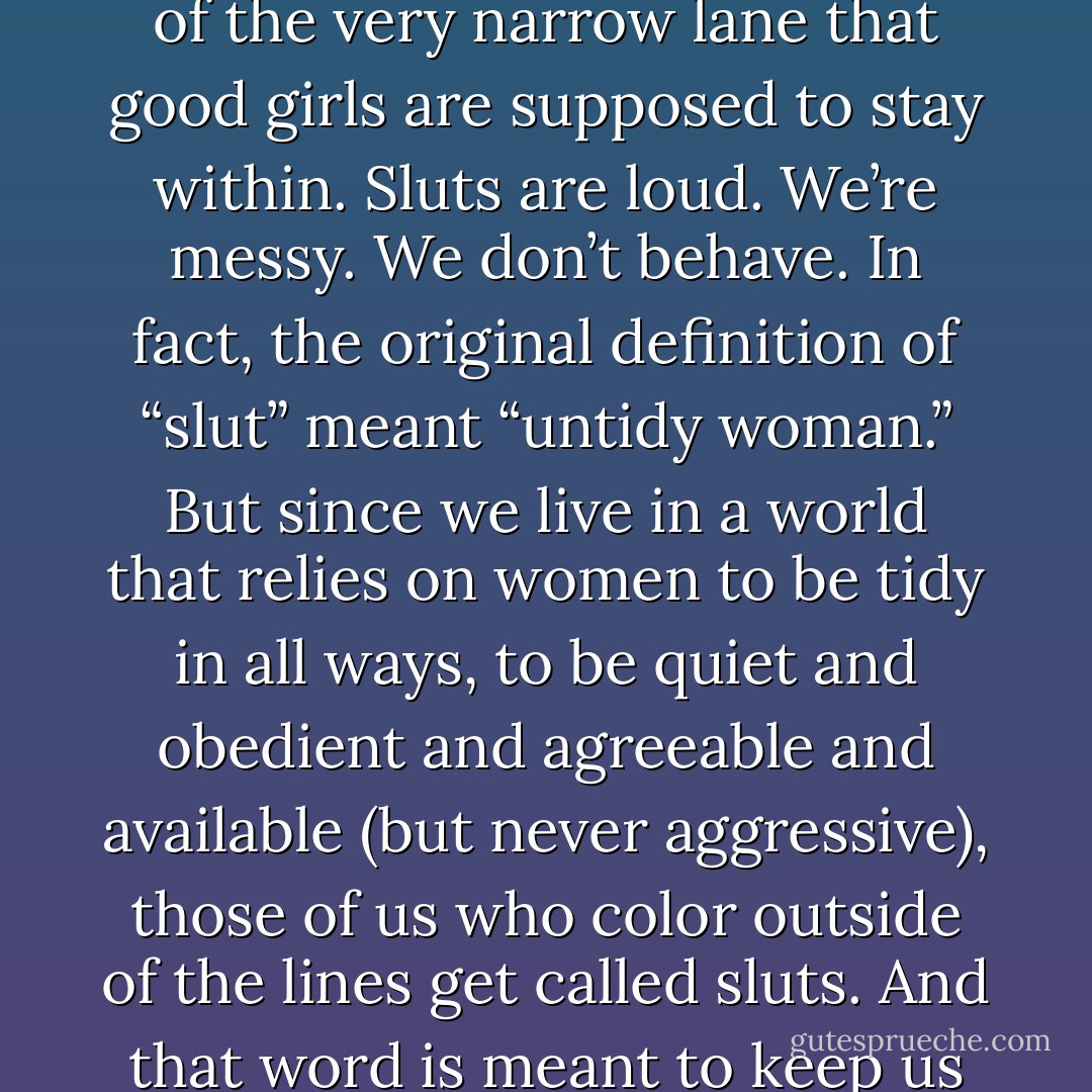 A slut is someone, usually a woman, who’s stepped outside of the very narrow lane that good girls are supposed to stay within. Sluts are loud. We’re messy. We don’t behave. In fact, the original definition of “slut” meant “untidy woman.” But since we live in a world that relies on women to be tidy in all ways, to be quiet and obedient and agreeable and available (but never aggressive), those of us who color outside of the lines get called sluts. And that word is meant to keep us in line. - Jaclyn Friedman