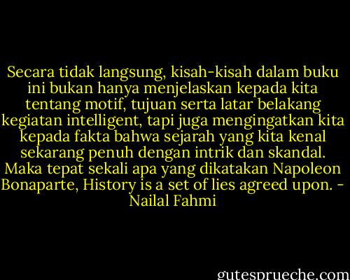 Secara tidak langsung, kisah-kisah dalam buku ini bukan hanya menjelaskan kepada kita tentang motif, tujuan serta latar belakang kegiatan intelligent, tapi juga mengingatkan kita kepada fakta bahwa sejarah yang kita kenal sekarang penuh dengan intrik dan skandal. Maka tepat sekali apa yang dikatakan Napoleon Bonaparte, History is a set of lies agreed upon. - Nailal Fahmi