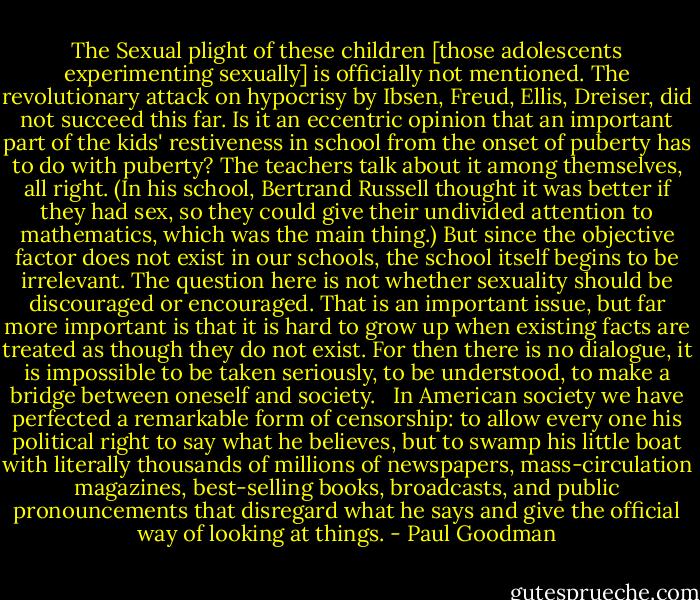 The Sexual plight of these children [those adolescents experimenting sexually] is officially not mentioned. The revolutionary attack on hypocrisy by Ibsen, Freud, Ellis, Dreiser, did not succeed this far. Is it an eccentric opinion that an important part of the kids' restiveness in school from the onset of puberty has to do with puberty? The teachers talk about it among themselves, all right. (In his school, Bertrand Russell thought it was better if they had sex, so they could give their undivided attention to mathematics, which was the main thing.) But since the objective factor does not exist in our schools, the school itself begins to be irrelevant. The question here is not whether sexuality should be discouraged or encouraged. That is an important issue, but far more important is that it is hard to grow up when existing facts are treated as though they do not exist. For then there is no dialogue, it is impossible to be taken seriously, to be understood, to make a bridge between oneself and society. <br /><br />In American society we have perfected a remarkable form of censorship: to allow every one his political right to say what he believes, but to swamp his little boat with literally thousands of millions of newspapers, mass-circulation magazines, best-selling books, broadcasts, and public pronouncements that disregard what he says and give the official way of looking at things. - Paul Goodman