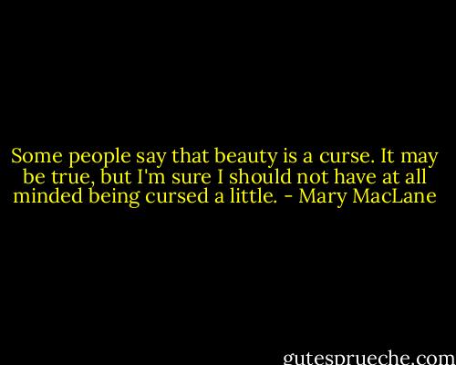 Some people say that beauty is a curse. It may be true, but I'm sure I should not have at all minded being cursed a little. - Mary MacLane