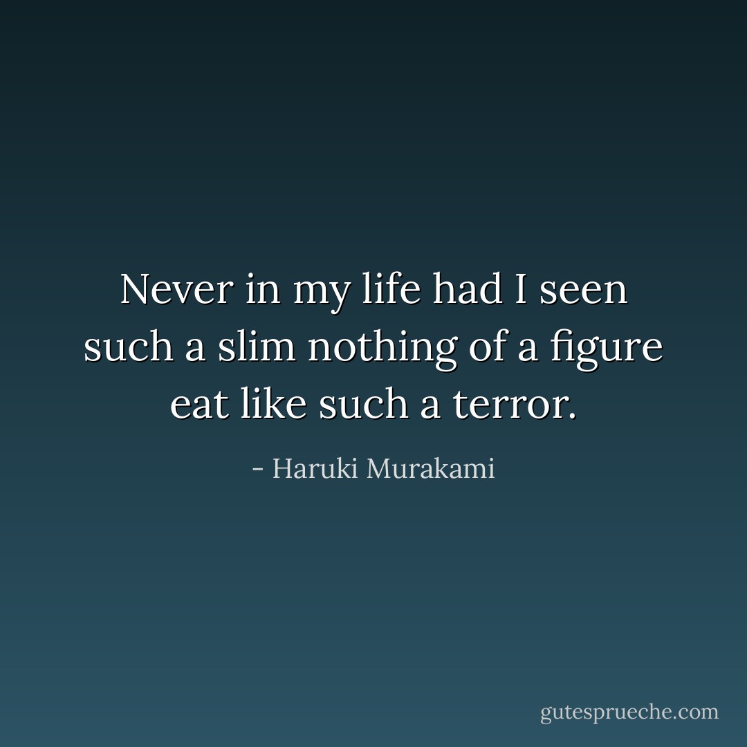 Never in my life had I seen such a slim nothing of a figure eat like such a terror. - Haruki Murakami