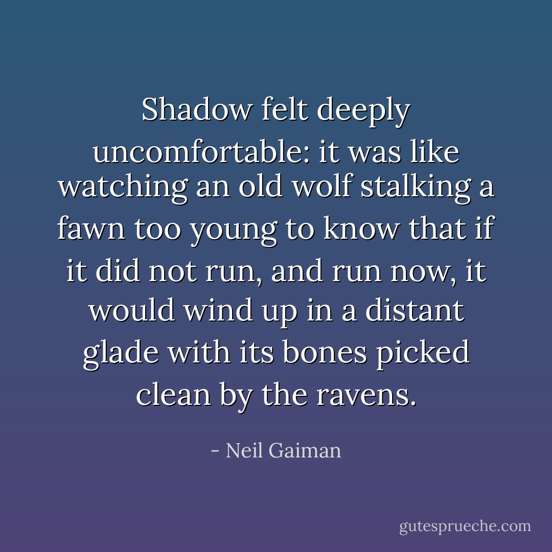 Shadow felt deeply uncomfortable: it was like watching an old wolf stalking a fawn too young to know that if it did not run, and run now, it would wind up in a distant glade with its bones picked clean by the ravens. - Neil Gaiman