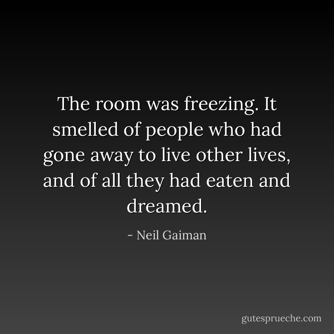 The room was freezing. It smelled of people who had gone away to live other lives, and of all they had eaten and dreamed. - Neil Gaiman