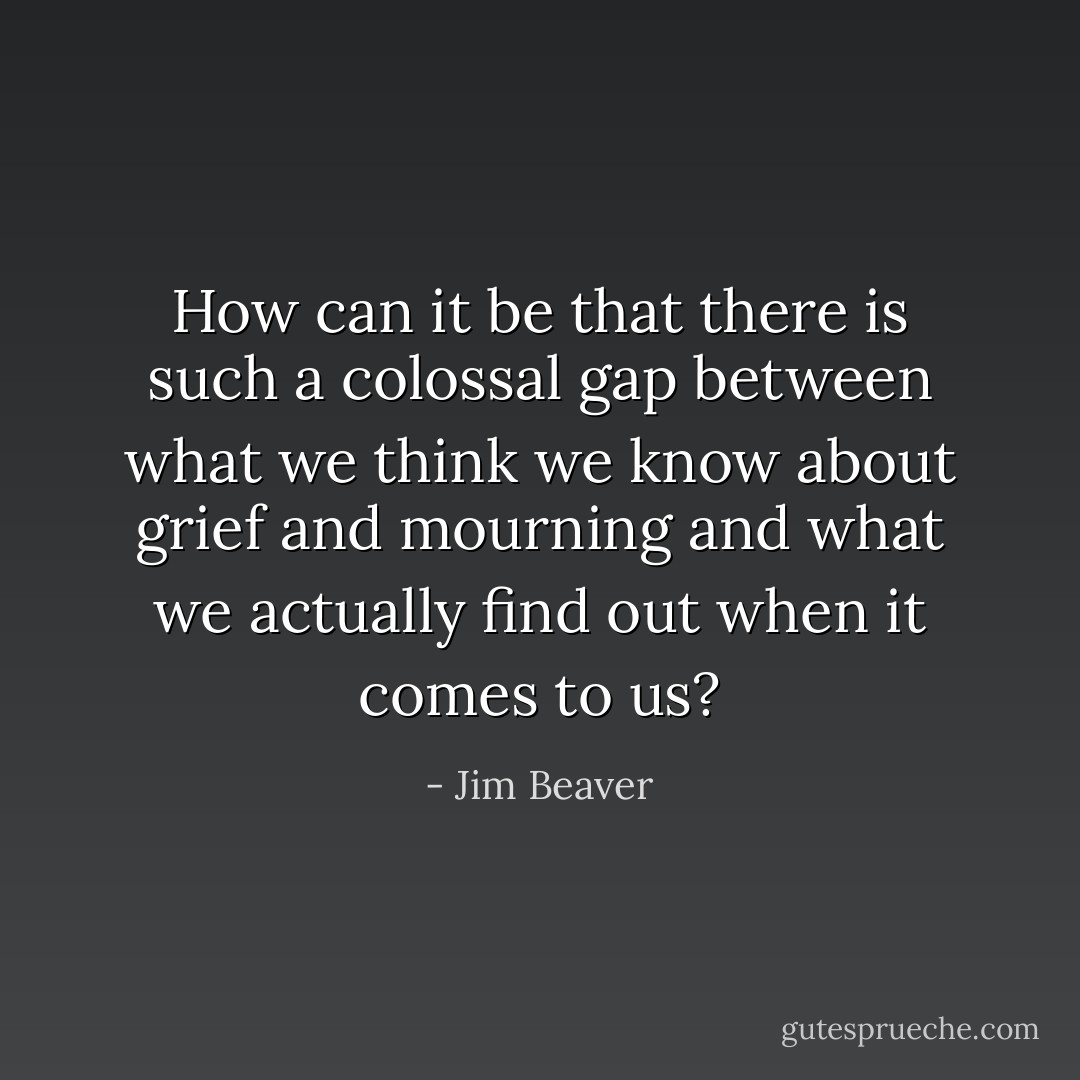 How can it be that there is such a colossal gap between what we think we know about grief and mourning and what we actually find out when it comes to us? - Jim Beaver