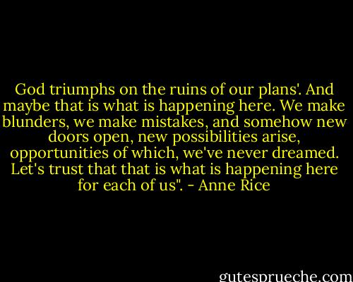 God triumphs on the ruins of our plans'. And maybe that is what is happening here. We make blunders, we make mistakes, and somehow new doors open, new possibilities arise, opportunities of which, we've never dreamed. Let's trust that that is what is happening here for each of us". - Anne Rice