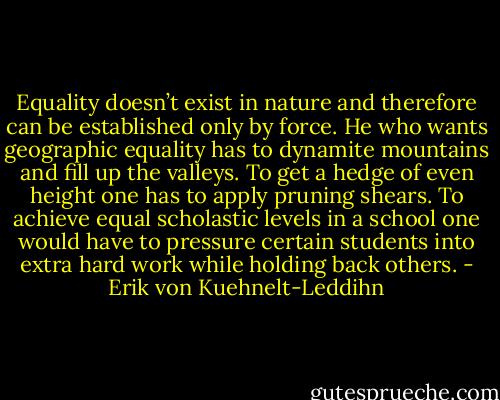 Equality doesn’t exist in nature and therefore can be established only by force. He who wants geographic equality has to dynamite mountains and fill up the valleys. To get a hedge of even height one has to apply pruning shears. To achieve equal scholastic levels in a school one would have to pressure certain students into extra hard work while holding back others. - Erik von Kuehnelt-Leddihn