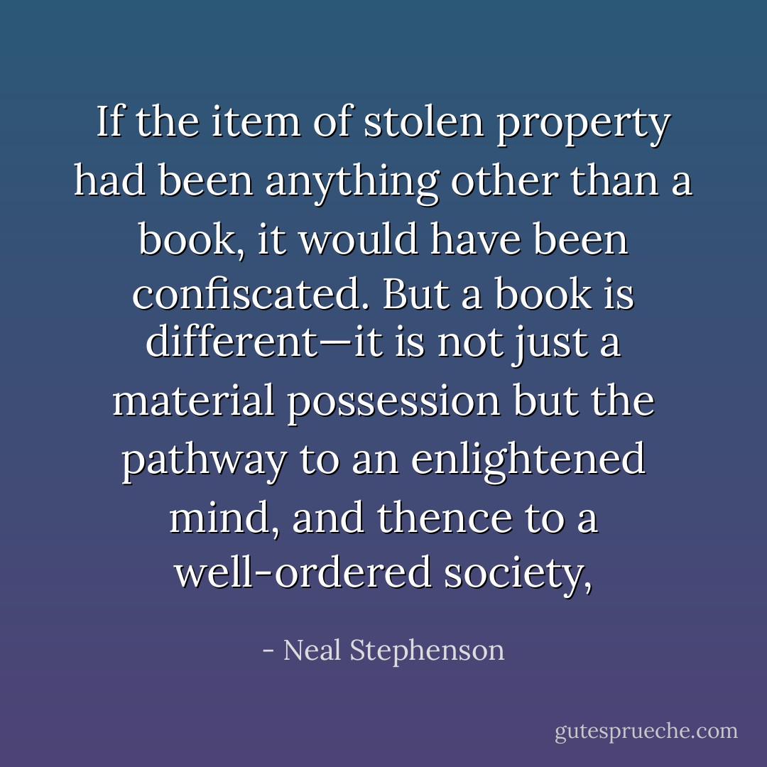If the item of stolen property had been anything other than a book, it would have been confiscated. But a book is different—it is not just a material possession but the pathway to an enlightened mind, and thence to a well-ordered society, - Neal Stephenson