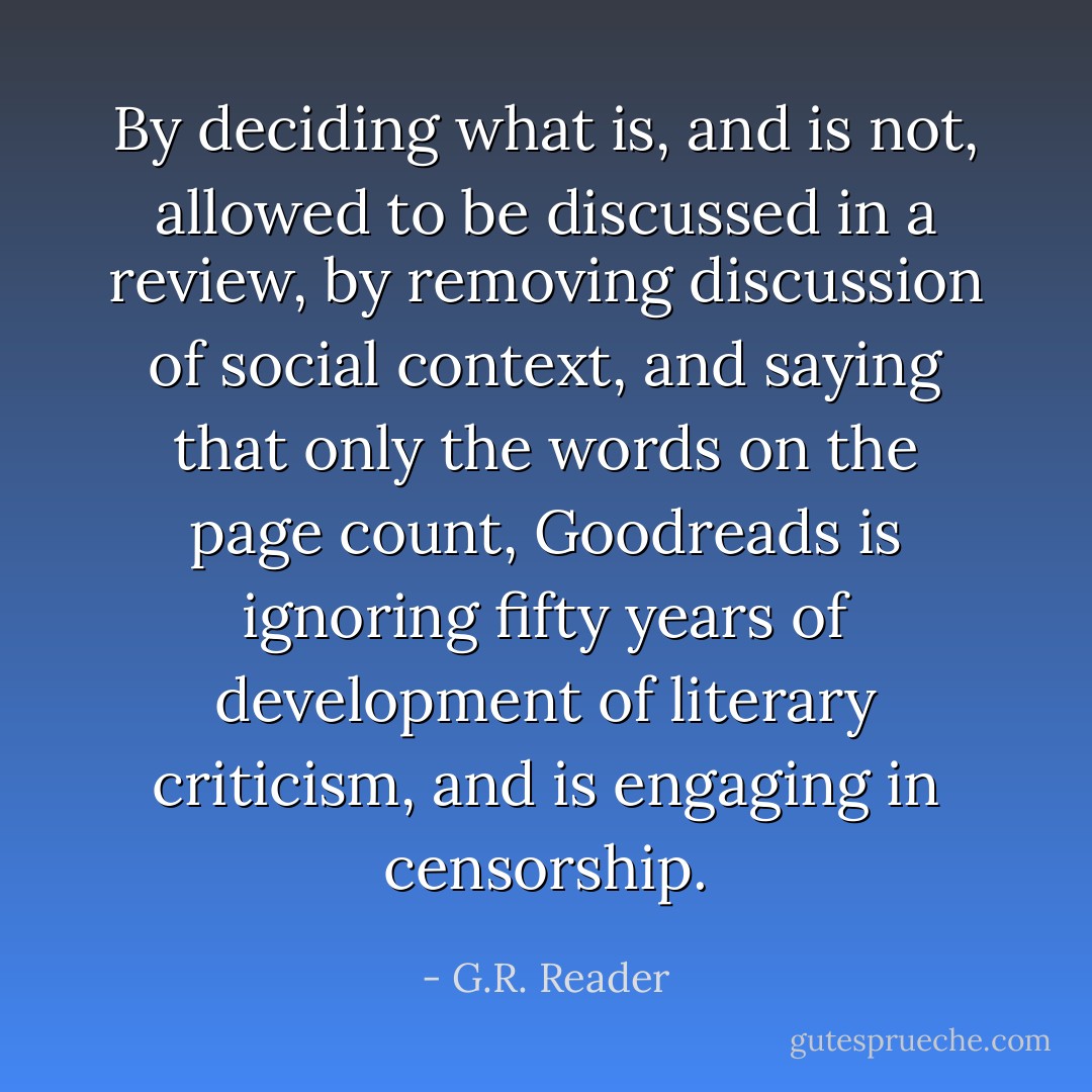 By deciding what is, and is not, allowed to be discussed in a review, by removing discussion of social context, and saying that only the words on the page count, Goodreads is ignoring fifty years of development of literary criticism, and is engaging in censorship. - G.R. Reader