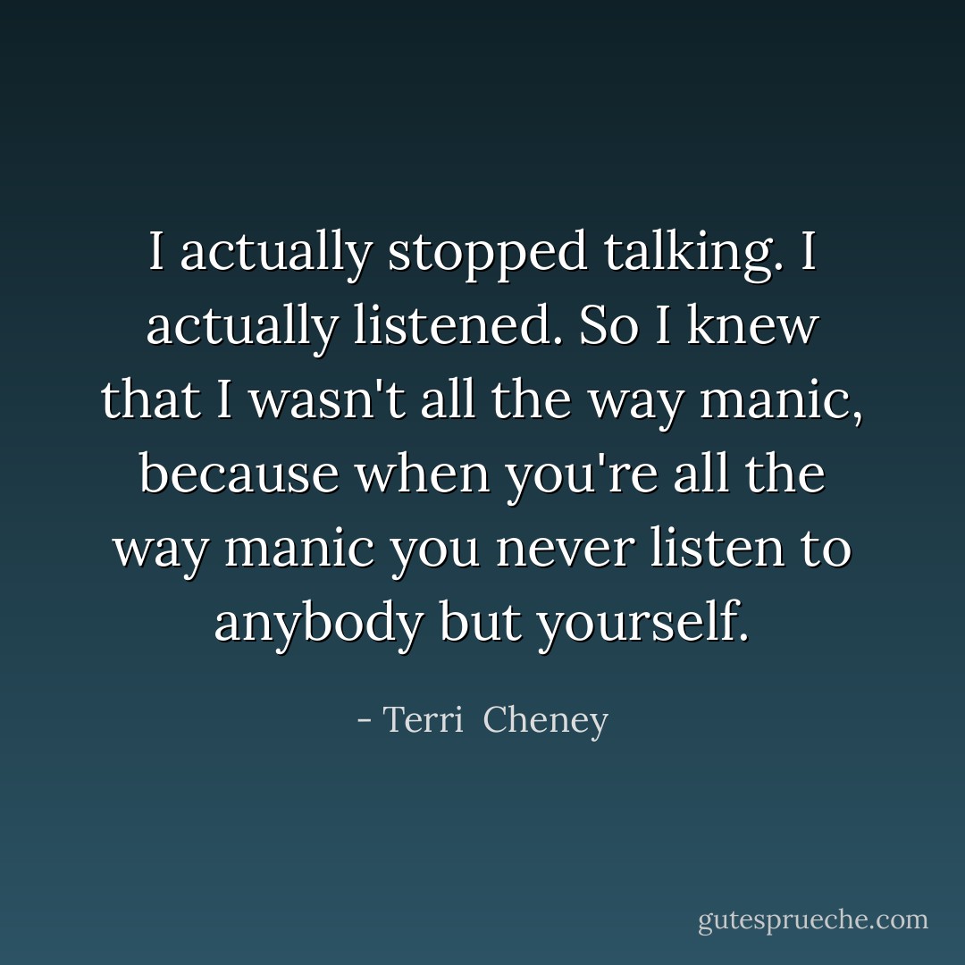 I actually stopped talking. I actually listened. So I knew that I wasn't all the way manic, because when you're all the way manic you never listen to anybody but yourself. - Terri  Cheney