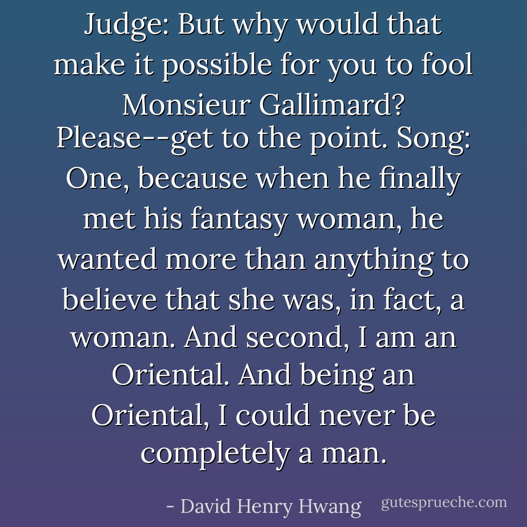 Judge: But why would that make it possible for you to fool Monsieur Gallimard? Please--get to the point.<br />Song: One, because when he finally met his fantasy woman, he wanted more than anything to believe that she was, in fact, a woman. And second, I am an Oriental. And being an Oriental, I could never be completely a man. - David Henry Hwang