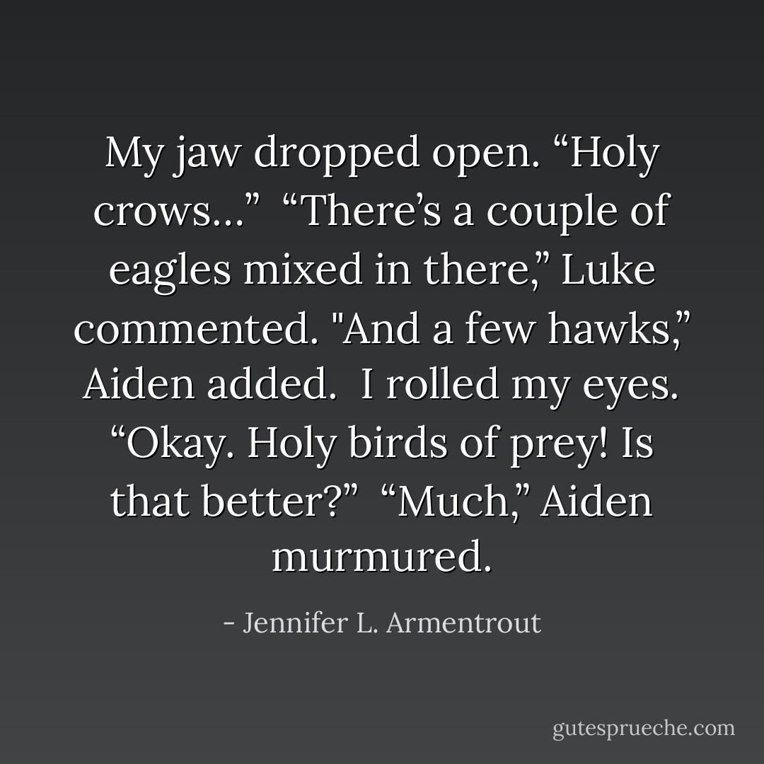 My jaw dropped open. “Holy crows…”<br /><br />“There’s a couple of eagles mixed in there,” Luke commented.<br />"And a few hawks,” Aiden added.<br /><br />I rolled my eyes. “Okay. Holy birds of prey! Is that better?”<br /><br />“Much,” Aiden murmured. - Jennifer L. Armentrout