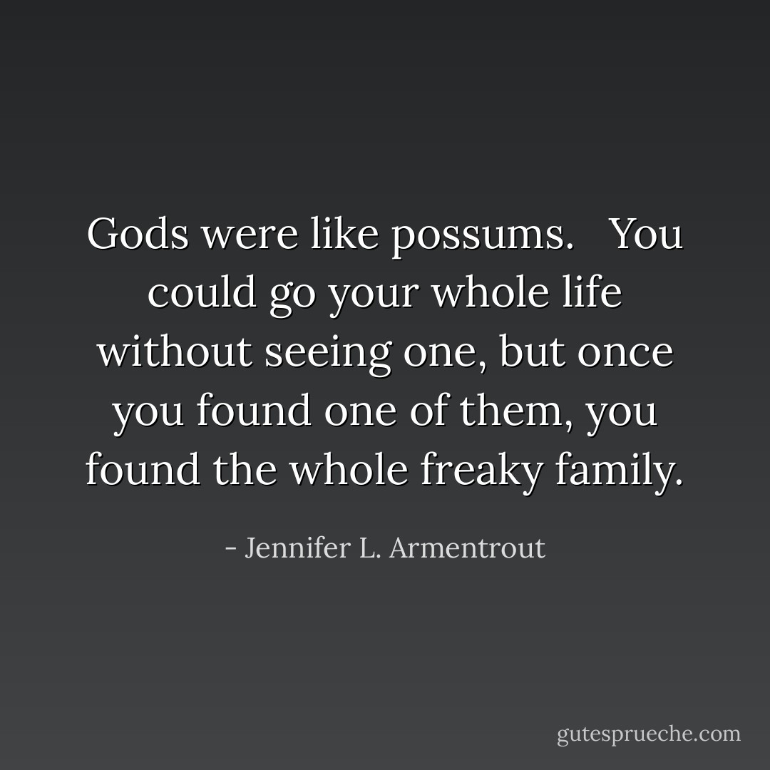 Gods were like possums. <br /><br />You could go your whole life without seeing one, but once you found one of them, you found the whole freaky family. - Jennifer L. Armentrout