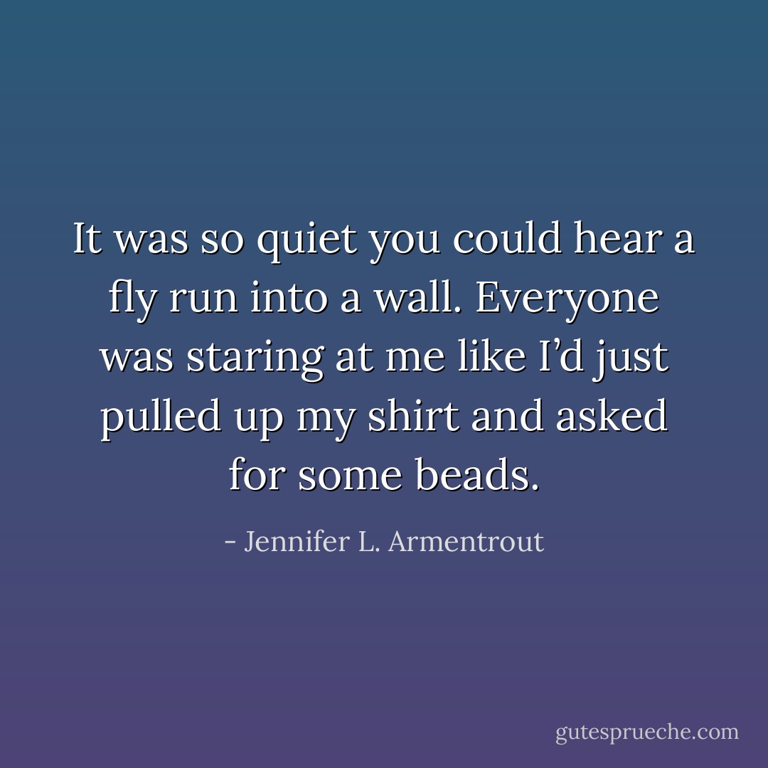 It was so quiet you could hear a fly run into a wall. Everyone was staring at me like I’d just pulled up my shirt and asked for some beads. - Jennifer L. Armentrout