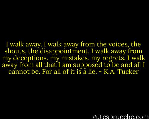 I walk away. I walk away from the voices, the shouts, the disappointment.<br />I walk away from my deceptions, my mistakes, my regrets. I walk away from all that I am supposed to be and all I cannot be. For all of it is a lie. - K.A. Tucker