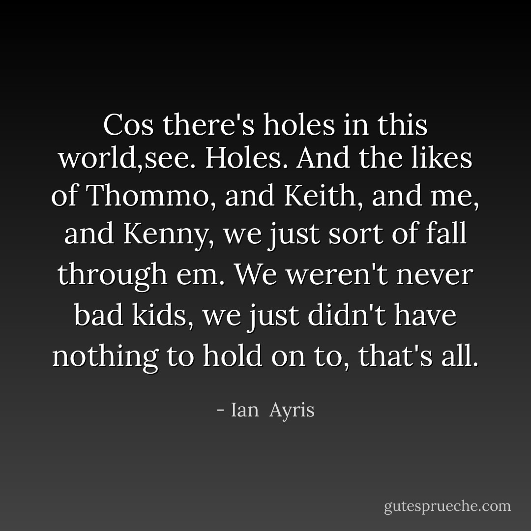 Cos there's holes in this world,see. Holes. And the likes of Thommo, and Keith, and me, and Kenny, we just sort of fall through em. We weren't never bad kids, we just didn't have nothing to hold on to, that's all. - Ian  Ayris