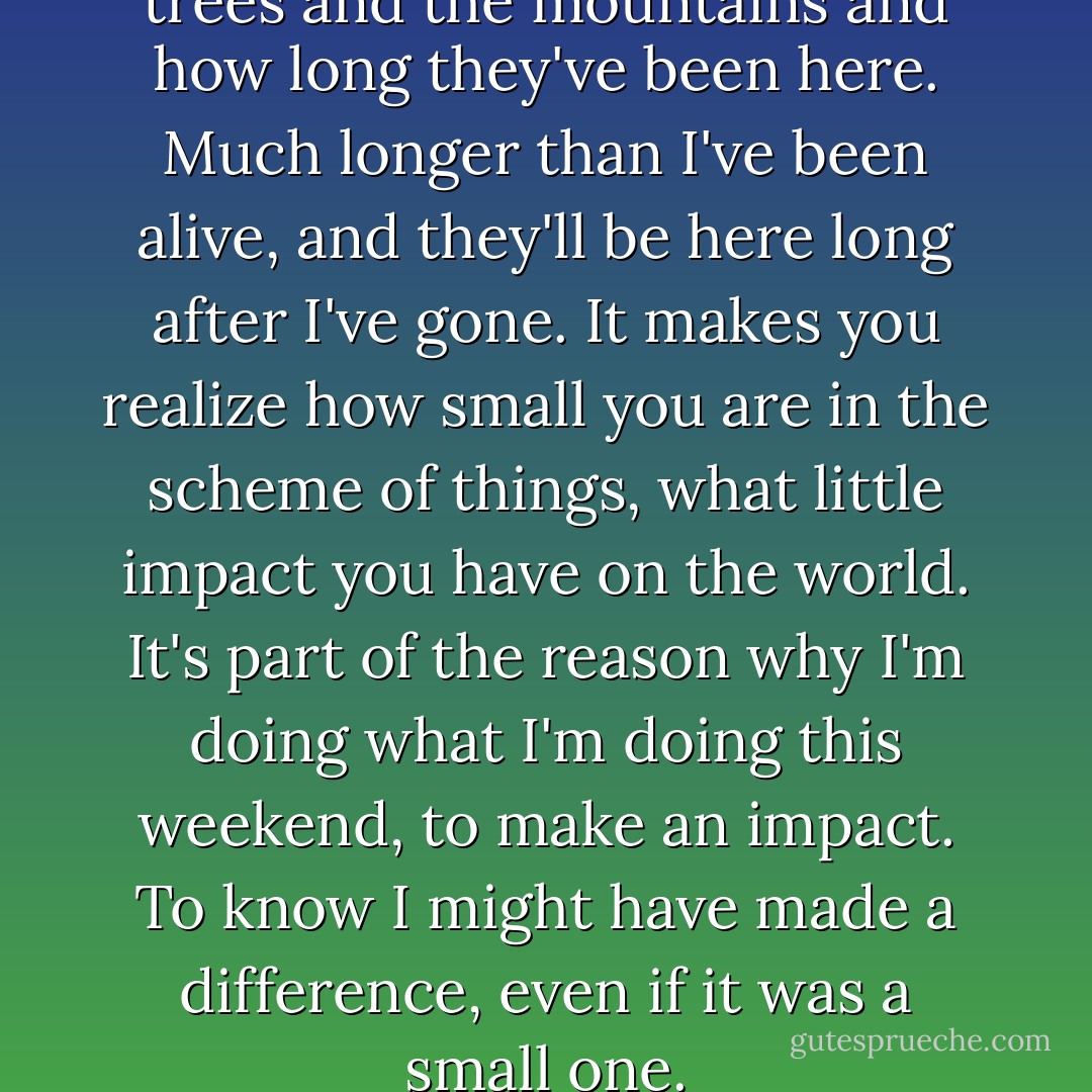Sometimes I think about the trees and the mountains and how long they've been here. Much longer than I've been alive, and they'll be here long after I've gone. It makes you realize how small you are in the scheme of things, what little impact you have on the world. It's part of the reason why I'm doing what I'm doing this weekend, to make an impact. To know I might have made a difference, even if it was a small one. - Megan Bostic