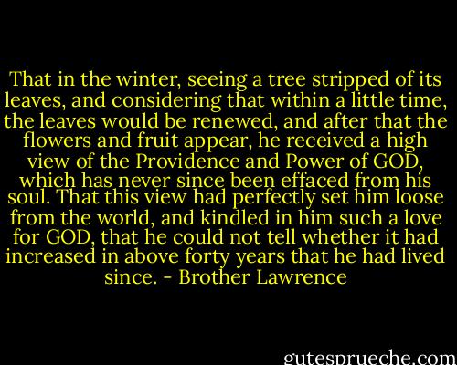 That in the winter, seeing a tree stripped of its leaves, and considering that within a little time, the leaves would be renewed, and after that the flowers and fruit appear, he received a high view of the Providence and Power of GOD, which has never since been effaced from his soul. That this view had perfectly set him loose from the world, and kindled in him such a love for GOD, that he could not tell whether it had increased in above forty years that he had lived since. - Brother Lawrence
