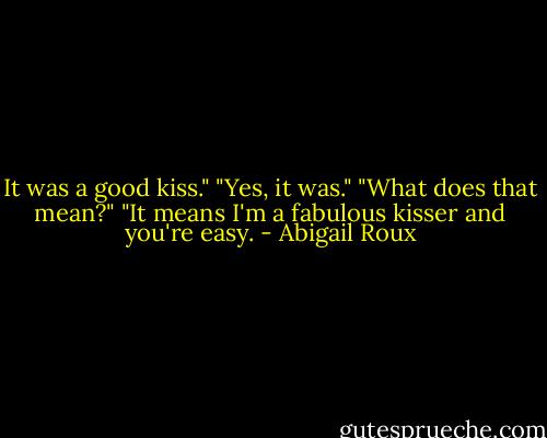 It was a good kiss."<br />"Yes, it was."<br />"What does that mean?"<br />"It means I'm a fabulous kisser and you're easy. - Abigail Roux