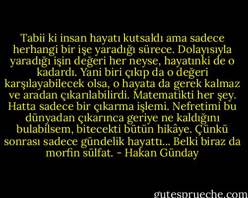 Tabii ki insan hayatı kutsaldı ama sadece herhangi bir işe yaradığı sürece. Dolayısıyla yaradığı işin değeri her neyse, hayatınki de o kadardı. Yani biri çıkıp da o değeri karşılayabilecek olsa, o hayata da gerek kalmaz ve aradan çıkarılabilirdi. Matematikti her şey. Hatta sadece bir çıkarma işlemi. Nefretimi bu dünyadan çıkarınca geriye ne kaldığını bulabilsem, bitecekti bütün hikâye. Çünkü sonrası sadece gündelik hayattı... Belki biraz da morfin sülfat. - Hakan Günday