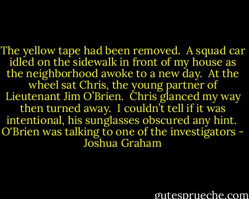 The yellow tape had been removed.  A squad car idled on the sidewalk in front of my house as the neighborhood awoke to a new day.  At the wheel sat Chris, the young partner of Lieutenant Jim O’Brien.  Chris glanced my way then turned away.  I couldn’t tell if it was intentional, his sunglasses obscured any hint.  O'Brien was talking to one of the investigators - Joshua Graham