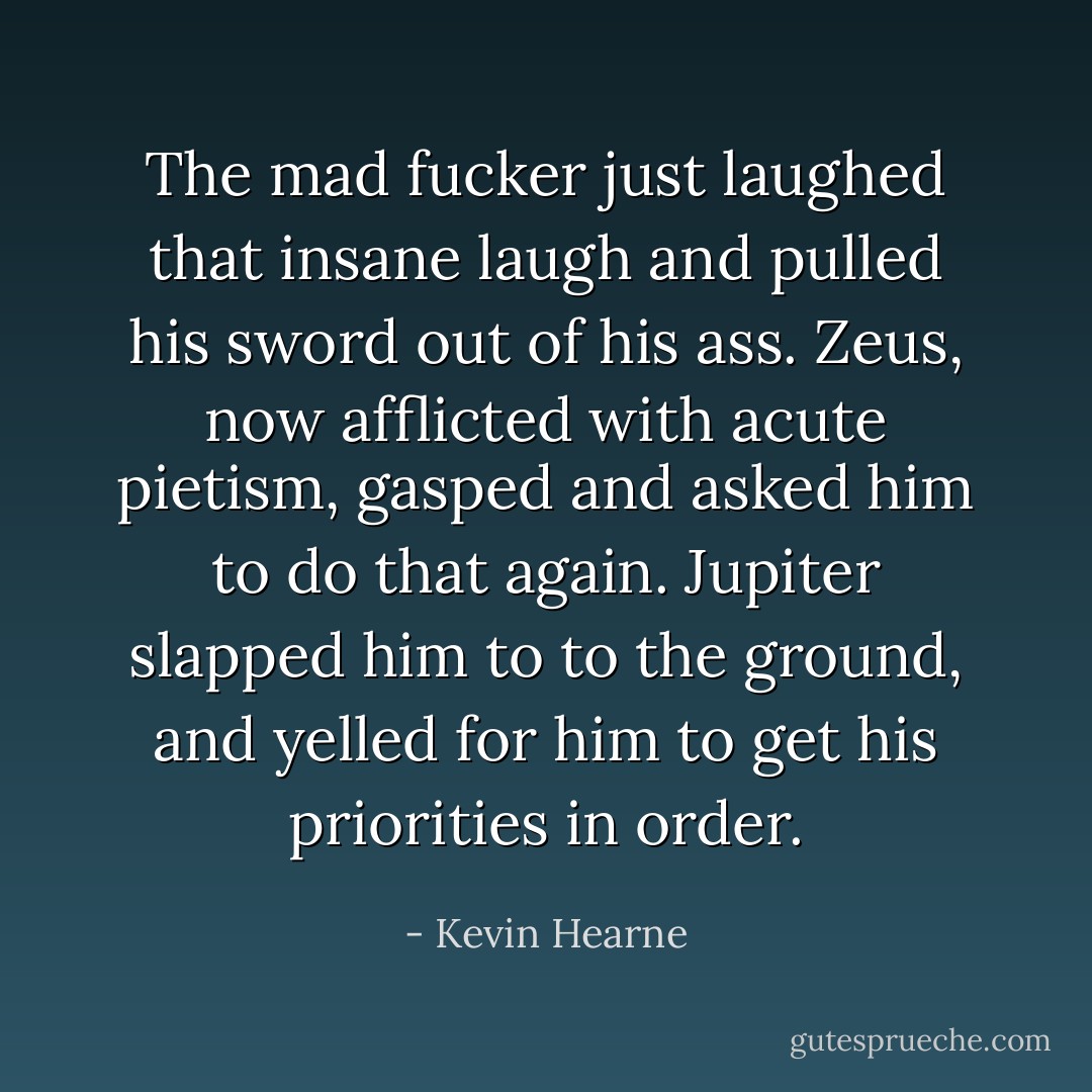 The mad fucker just laughed that insane laugh and pulled his sword out of his ass. Zeus, now afflicted with acute pietism, gasped and asked him to do that again. Jupiter slapped him to to the ground, and yelled for him to get his priorities in order. - Kevin Hearne