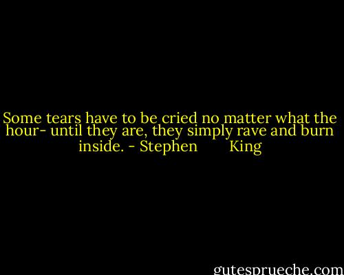 Some tears have to be cried no matter what the hour- until they are, they simply rave and burn inside. - Stephen        King