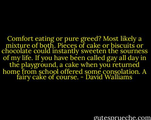 Comfort eating or pure greed? Most likely a mixture of both. Pieces of cake or biscuits or chocolate could instantly sweeten the sourness of my life. If you have been called gay all day in the playground, a cake when you returned home from school offered some consolation. A fairy cake of course. - David Walliams