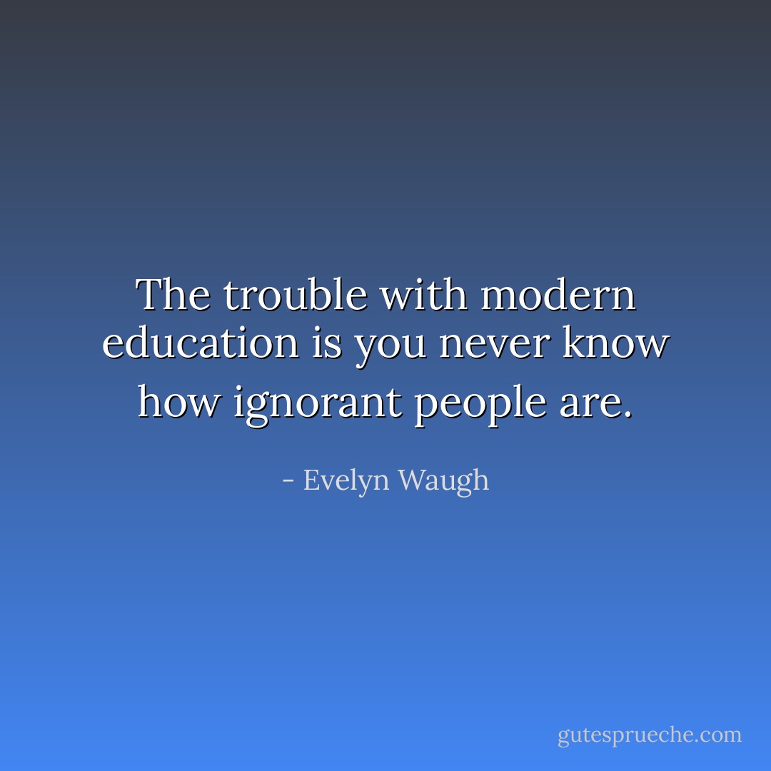 The trouble with modern education is you never know how ignorant people are. - Evelyn Waugh