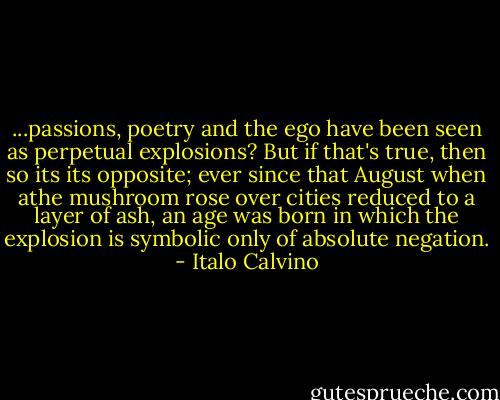 ...passions, poetry and the ego have been seen as perpetual explosions? But if that's true, then so its its opposite; ever since that August when athe mushroom rose over cities reduced to a layer of ash, an age was born in which the explosion is symbolic only of absolute negation. - Italo Calvino