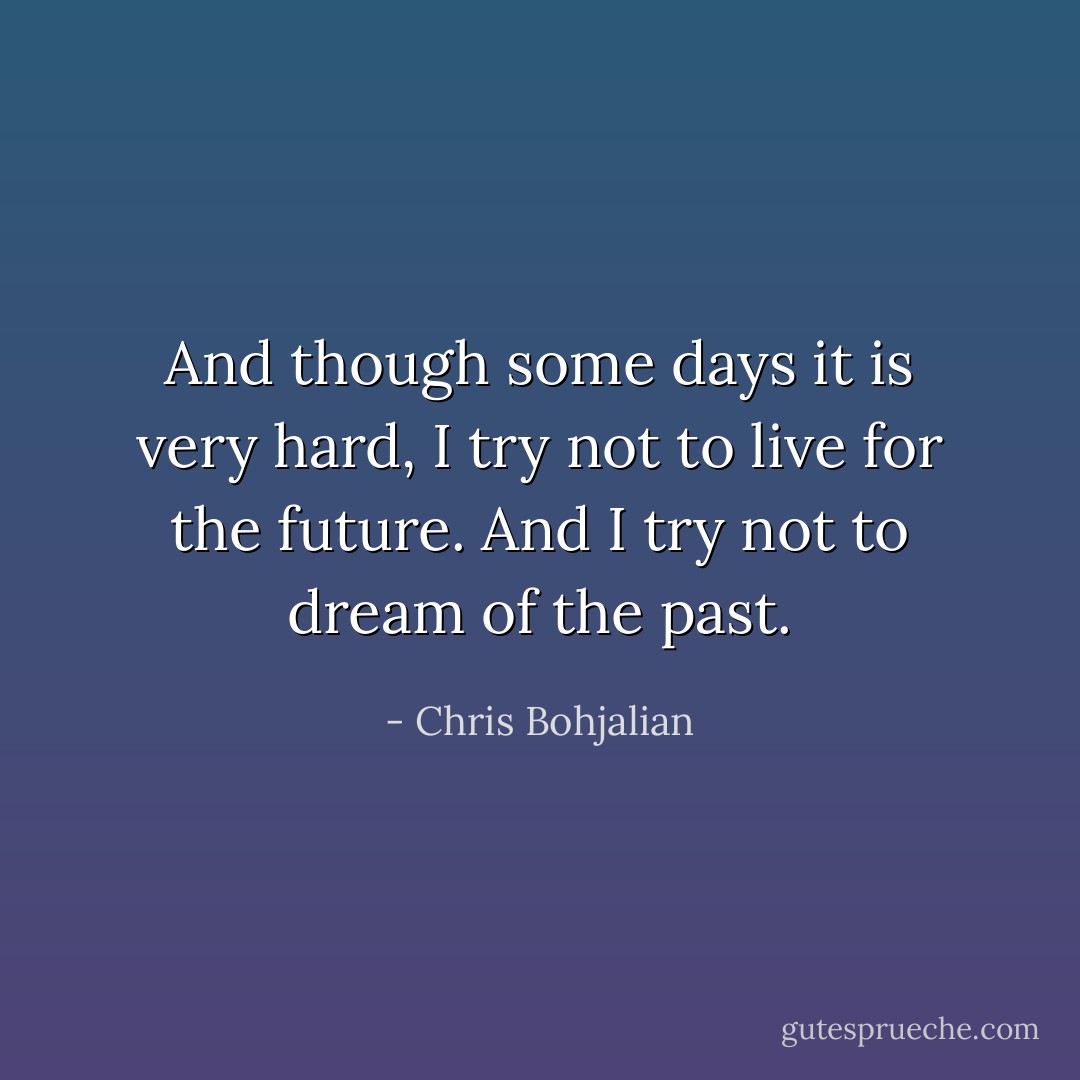 And though some days it is very hard, I try not to live for the future. And I try not to dream of the past. - Chris Bohjalian