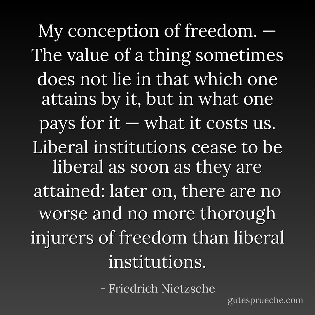 My conception of freedom. — The value of a thing sometimes does not lie in that which one attains by it, but in what one pays for it — what it costs us. Liberal institutions cease to be liberal as soon as they are attained: later on, there are no worse and no more thorough injurers of freedom than liberal institutions. - Friedrich Nietzsche
