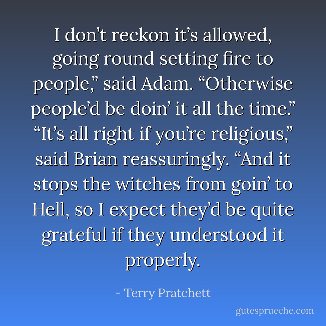 I don’t reckon it’s allowed, going round setting fire to people,” said Adam. “Otherwise people’d be doin’ it all the time.”<br />“It’s all right if you’re religious,” said Brian reassuringly. “And it stops the witches from goin’ to Hell, so I expect they’d be quite grateful if they understood it properly. - Terry Pratchett