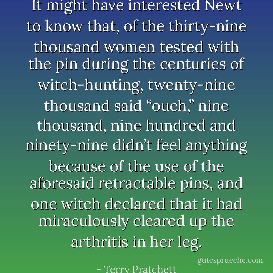 It might have interested Newt to know that, of the thirty-nine thousand women tested with the pin during the centuries of witch-hunting, twenty-nine thousand said “ouch,” nine thousand, nine hundred and ninety-nine didn’t feel anything because of the use of the aforesaid retractable pins, and one witch declared that it had miraculously cleared up the arthritis in her leg. - Terry Pratchett