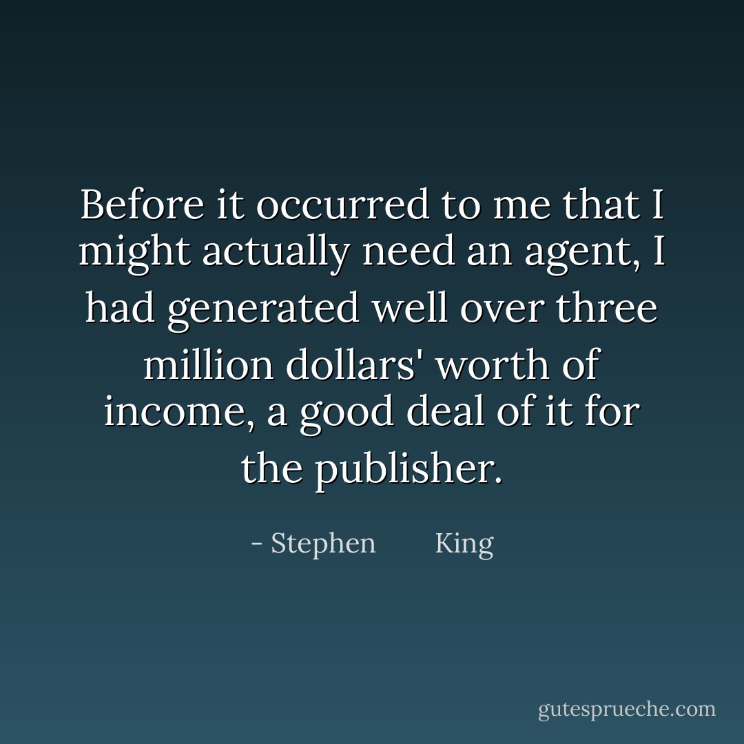 Before it occurred to me that I might actually need an agent, I had generated well over three million dollars' worth of income, a good deal of it for the publisher. - Stephen        King