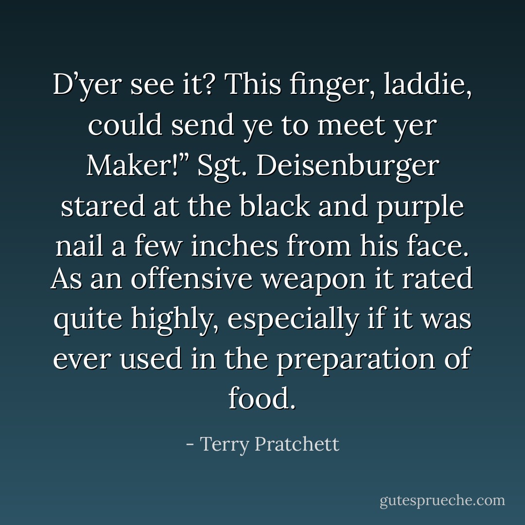 D’yer see it? This finger, laddie, could send ye to meet yer Maker!”<br />Sgt. Deisenburger stared at the black and purple nail a few inches from his face. As an offensive weapon it rated quite highly, especially if it was ever used in the preparation of food. - Terry Pratchett