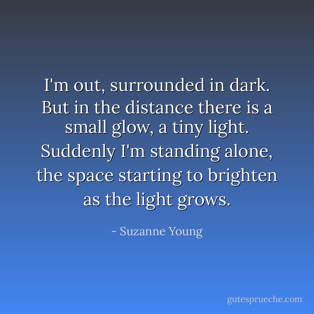 I'm out, surrounded in dark. But in the distance there is a small glow, a tiny light. Suddenly I'm standing alone, the space starting to brighten as the light grows. - Suzanne Young