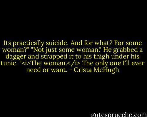 Its practically suicide. And for what? For some woman?"<br />"Not just some woman." He grabbed a dagger and strapped it to his thigh under his tunic. "<i>The woman.</i> The only one I'll ever need or want. - Crista McHugh