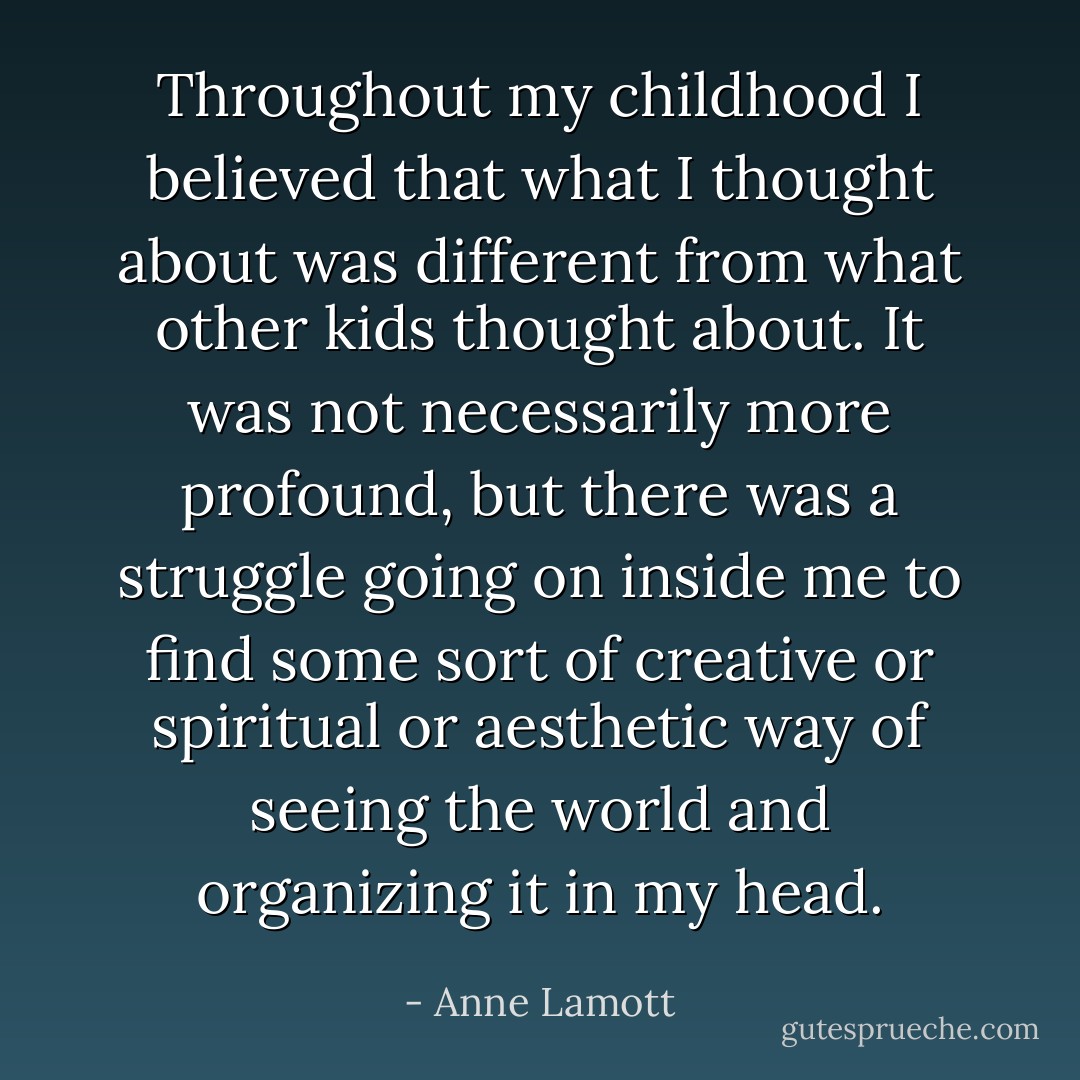Throughout my childhood I believed that what I thought about was different from what other kids thought about. It was not necessarily more profound, but there was a struggle going on inside me to find some sort of creative or spiritual or aesthetic way of seeing the world and organizing it in my head. - Anne Lamott