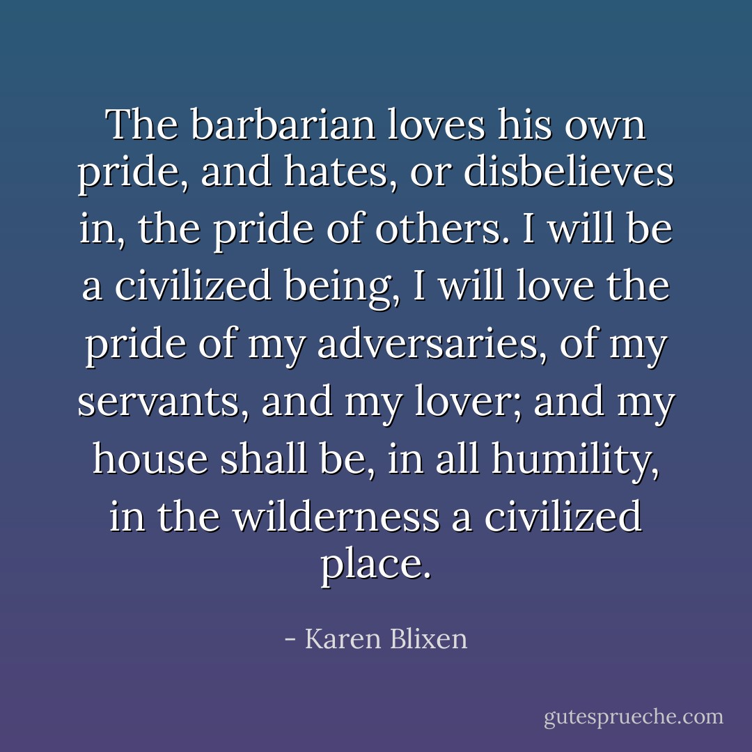 The barbarian loves his own pride, and hates, or disbelieves in, the pride of others. I will be a civilized being, I will love the pride of my adversaries, of my servants, and my lover; and my house shall be, in all humility, in the wilderness a civilized place. - Karen Blixen