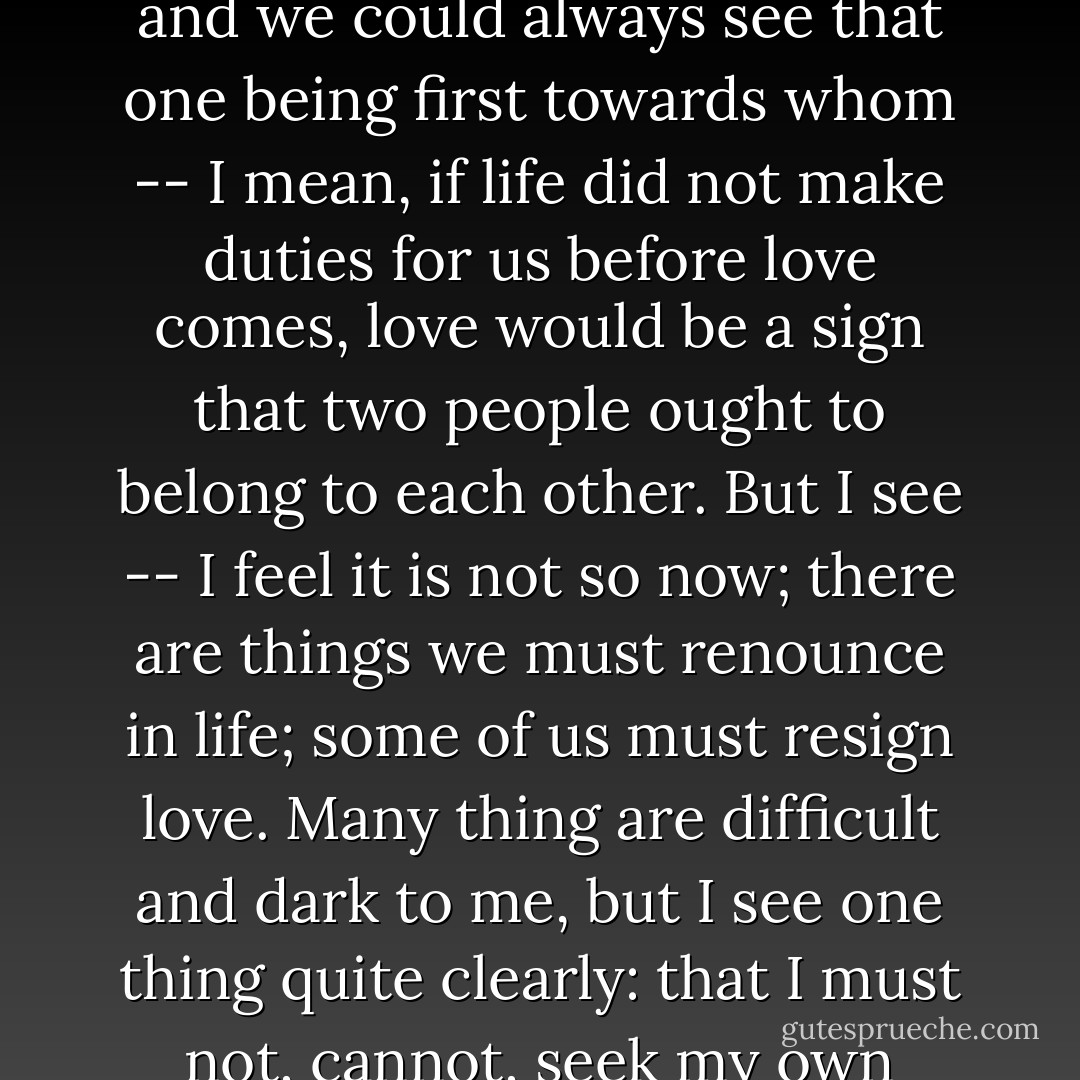 It seems right to me sometimes that we should follow our strongest feeling; but then, such feelings continually come across the ties that our former life has made for us -- the ties that have made others dependent on us -- and would cut them in two. If life were quite easy and simple, as it might have been in paradise, and we could always see that one being first towards whom -- I mean, if life did not make duties for us before love comes, love would be a sign that two people ought to belong to each other. But I see -- I feel it is not so now; there are things we must renounce in life; some of us must resign love. Many thing are difficult and dark to me, but I see one thing quite clearly: that I must not, cannot, seek my own happiness by sacrificing others. Love is natural, but surely pity and faithfulness and memory are natural too. And they would live in me still and punish me if I did not obey them. I should be haunted by the suffering I had caused. Our love would be poisoned. - George Eliot